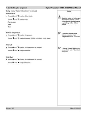 Page 76Page 4.34 Rev B 02/2007
4. Controlling the projector  Digital Projection TITAN XG-500 User Manual
Notes
 Read the notes on Colour and 
Global Colourimetry earlier 
in this section before making 
any settings in the Colour 
menus.
 The Colour Temperature 
slider is available  only if 
Temperature Mode is selected.
 The RGB Lift and Gain sliders 
are available  only if User Mode 
is selected.
Colour Mode
Press  and   to select Colour Mode.
 Press 
 and   to select from:
Temperature
User
Peak
Colour...