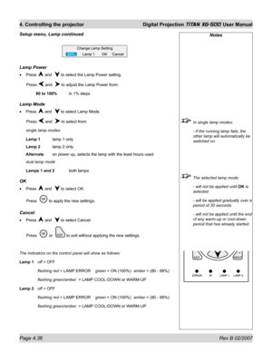 Page 78Page 4.36 Rev B 02/2007
4. Controlling the projector  Digital Projection TITAN XG-500 User Manual
Notes
  In single lamp modes:
  - if the running lamp fails, the 
other lamp will automatically be 
switched on.
  The selected lamp mode:
  - will not be applied until OK is 
selected
  - will be applied gradually over a 
period of 30 seconds
  - will not be applied until the end 
of any warm-up or cool-down 
period that has already started.
Lamp Power
Press  and   to select the Lamp Power setting.
 Press...