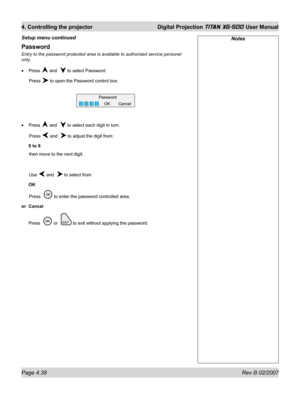 Page 80Page 4.38 Rev B 02/2007
4. Controlling the projector  Digital Projection TITAN XG-500 User Manual
Password
Entry to the password protected area is available to authorised service personel 
only.
Press 
 and   to select Password.
 Press 
 to open the Password control box.
Press 
 and   to select each digit in turn.
 Press 
 and   to adjust the digit from:
0 to 9
 then move to the next digit.
 Use 
 and   to select from
OK
 Press   
 to enter the password controlled area.
or Cancel
Press  
 or   to exit...