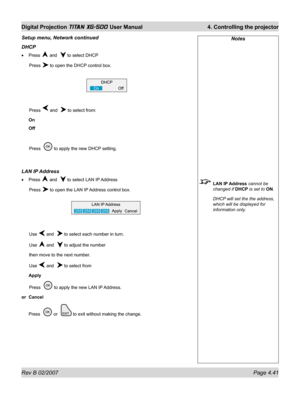 Page 83Rev B 02/2007 Page 4.41
Digital Projection TITAN XG-500 User Manual  4. Controlling the projector
Notes
 LAN IP Address cannot be 
changed if DHCP is set to ON.
  DHCP will set the the address, 
which will be displayed for 
information only.
Setup menu, Network continued
DHCP
Press  and   to select DHCP
 Press 
 to open the DHCP control box.
 Press 
 and   to select from:
On
Off
 Press   
 to apply the new DHCP setting.
LAN IP Address
Press  and   to select LAN IP Address
 Press 
 to open the LAN IP...