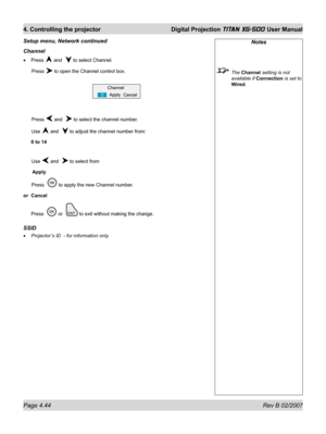 Page 86Page 4.44 Rev B 02/2007
4. Controlling the projector  Digital Projection TITAN XG-500 User Manual
Channel
Press  and   to select Channel.
 Press 
 to open the Channel control box.
 Press 
 and   to select the channel number.
 Use 
 and   to adjust the channel number from:
0 to 14
 Use 
 and   to select from
 Apply
 Press   
 to apply the new Channel number.
or Cancel
Press  
 or   to exit without making the change.
SSID
Projector’s ID  - for information only. •
•
Setup menu, Network continued
Notes
 The...