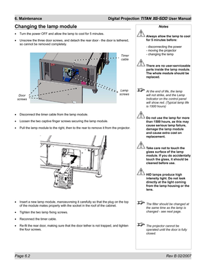 Page 94Page 6.2 Rev B 02/2007
6. Maintenance  Digital Projection TITAN XG-500 User Manual
Changing the lamp module
Turn the power OFF and allow the lamp to cool for 5 minutes.
Unscrew the three door screws, and detach the rear door - the door is tethered, 
so cannot be removed completely.
Disconnect the timer cable from the lamp module.
Loosen the two captive ﬁ nger screws securing the lamp module.
Pull the lamp module to the right, then to the rear to remove it from the projector.
Insert a new lamp module,...