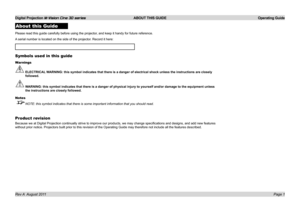 Page 3
Digital Projection M-Vision Cine 3D series  ABOUT THIS GUIDE  Operating Guide
Page 1Rev A  August 2011
About this Guide
Please.read.this.guide.carefully.before.using.the.projector,.and.keep.it.handy.for.future.reference.
A.serial.number.is.located.on.the.side.of.the.projector..Record.it.here:.
Symbols used in this guide
Warnings
 ELECTRICAL WARNING: this symbol indicates that there is a danger of electrical shock\
 unless the instructions are closely 
followed.
 WARNING: this symbol indicates that there...
