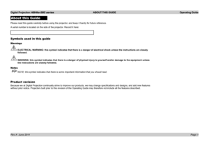 Page 3
Digital Projection HIGHlite 660 series  ABOUT THIS GUIDE  Operating Guide
Page 1Rev A  June 2011
About this Guide
Please.read.this.guide.carefully.before.using.the.projector,.and.keep.it.handy.for.future.reference.
A.serial.number.is.located.on.the.side.of.the.projector..Record.it.here:.
Symbols used in this guide
Warnings
 ELECTRICAL WARNING: this symbol indicates that there is a danger of electrical shock\
 unless the instructions are closely 
followed.
 WARNING: this symbol indicates that there is a...
