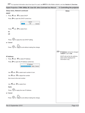 Page 103
Rev B September 2010 Page 4.51
Digital Projection TITAN 1080p 3D, Dual 3D. Ultra Contrast User Manual 4. Controlling the projector

 For important information about how Input 8 is used, see INPUT 8 in the Notes column, and also  Section	4, 	Overview.

Notes
 IP Address cannot be changed 
if DHCP is set to ON.
  DHCP will set the the address, 
which will be displayed for 
information only.
Setup menu, Network continued
DHCp
Press  and   to select DHCP
  Press 
 to open the DHCP control box.
  Press 
 and...