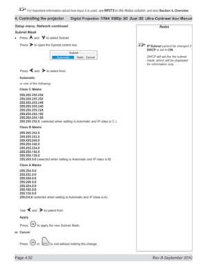 Page 104
Page 4.52  Rev B September 2010
4. Controlling the projector Digital Projection TITAN 1080p 3D, Dual 3D. Ultra Contrast User Manual

 For important information about how Input 8 is used, see INPUT 8 in the Notes column, and also Section	4, 	Overview.

Notes
 IP Subnet cannot be changed if 
DHCP is set to ON.
  DHCP will set the the subnet 
mask, which will be displayed 
for information only.
Subnet Mask
Press  and   to select Subnet
  Press 
 to open the Subnet control box.
  Press 
 and   to select...