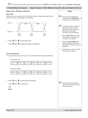 Page 108
Page 4.56  Rev B September 2010
4. Controlling the projector Digital Projection TITAN 1080p 3D, Dual 3D. Ultra Contrast User Manual

 For important information about how Input 8 is used, see INPUT 8 in the Notes column, and also Section	4, 	Overview.

Dark t ime
Ghosting can be caused by the left and right images overlapping during the time 
that the Z screen or 3D glasses are switching.
Press  and   to select Dark Time.
  Press 
 and   to adjust the slider (0 to 6000 µS).
Frame Dominance
The outgoing...