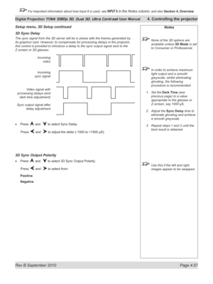 Page 109
Rev B September 2010 Page 4.57
Digital Projection TITAN 1080p 3D, Dual 3D. Ultra Contrast User Manual 4. Controlling the projector

 For important information about how Input 8 is used, see INPUT 8 in the Notes column, and also  Section	4, 	Overview.

Notes
  None of the 3D options are 
avialable unless 3D Mode is set 
to Consumer or Professional.
 In order to achieve maximum 
light output and a smooth 
greyscale, whilst eliminating 
ghosting, the following 
procedure is recommended:
Set the Dark Time...