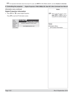 Page 114
Page 4.62  Rev B September 2010
4. Controlling the projector Digital Projection TITAN 1080p 3D, Dual 3D. Ultra Contrast User Manual

 For important information about how Input 8 is used, see INPUT 8 in the Notes column, and also Section	4, 	Overview.
Digital Projection Information
Press  and   to select Digital Projection.
  Press 
 to see the DP Information screen.
•
Information menu continuedNotes
  When using the menus, press 
OSD	
 or  to hide or 
reveal the On-Screen-Display.
 
Information Menu...
