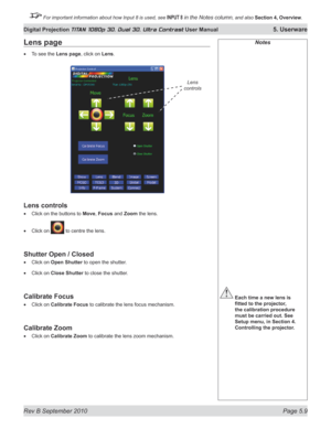 Page 123
Rev B September 2010 Page 5.9
Digital Projection TITAN 1080p 3D, Dual 3D. Ultra Contrast User Manual 5. Userware

 For important information about how Input 8 is used, see INPUT 8 in the Notes column, and also Section	4, 	Overview.

Notes
 Each time a new lens is 
fitted	to	the	projector,	
the calibration procedure 
must be carried out. See 
Setup menu, in Section 4. 
Controlling the projector.
Lens page
To see the Lens page, click on Lens.
Lens controls
Click on the buttons to Move, Focus and Zoom the...