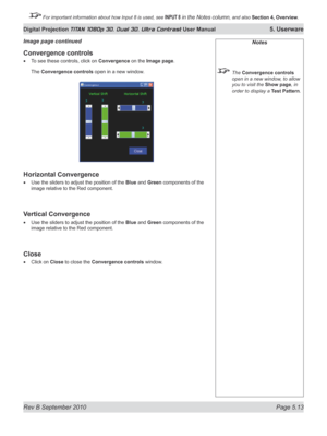 Page 127
Rev B September 2010 Page 5.13
Digital Projection TITAN 1080p 3D, Dual 3D. Ultra Contrast User Manual 5. Userware

 For important information about how Input 8 is used, see INPUT 8 in the Notes column, and also Section	4, 	Overview.

Notes
  The Convergence controls 
open in a new window, to allow 
you to visit the Show page, in 
order to display a Test Pattern.
Convergence controls
To see these controls, click on Convergence on the Image page.
The Convergence controls open in a new window.
horizontal...