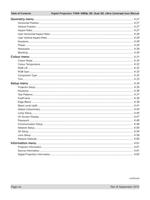 Page 14
Page xiv  Rev B September 2010
Table of Contents Digital Projection TITAN 1080p 3D, Dual 3D. Ultra Contrast User Manual

continued
Geometry menu .................................................................................................................................4.27
Horizontal Position ..........................................................................................................................4.27
Vertical Position...