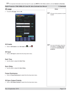Page 133
Rev B September 2010 Page 5.19
Digital Projection TITAN 1080p 3D, Dual 3D. Ultra Contrast User Manual 5. Userware

 For important information about how Input 8 is used, see INPUT 8 in the Notes column, and also Section	4, 	Overview.

Notes
  3D may not be present on some 
models
 For more information about the 
3D settings, see Setup menu, 
in section  4. Controlling the 
projector.
3D page
To see the 3D page, click on 3D.
3D Enable
Click on 3D Enable to turn 3D mode On  or Off .
3D Input
Click on 3D...
