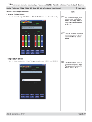 Page 137
Rev B September 2010 Page 5.23
Digital Projection TITAN 1080p 3D, Dual 3D. Ultra Contrast User Manual 5. Userware

 For important information about how Input 8 is used, see INPUT 8 in the Notes column, and also Section	4, 	Overview.

Lift and Gain sliders
Use the sliders to adjust the Lift and Gain for Red, Green and Blue individually.
Temperature slider
Use the slider to adjust the Colour Temperature between 3,000K and 10,000K.
•
•
Modal Colour page continuedNotes
  For more information about 
colour...