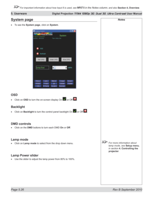 Page 140
Page 5.26  Rev B September 2010
5. Userware Digital Projection TITAN 1080p 3D, Dual 3D. Ultra Contrast User Manual

 For important information about how Input 8 is used, see INPUT 8 in the Notes column, and also Section	4, 	Overview.

Notes
  For more information about 
lamp mode, see Setup menu, 
in section  4. Controlling the 
projector.
System page
To see the System page, click on System.
OSD
Click on OSD to turn the on-screen display On  or Off .
Backlight
Click on Backlight to turn the control...