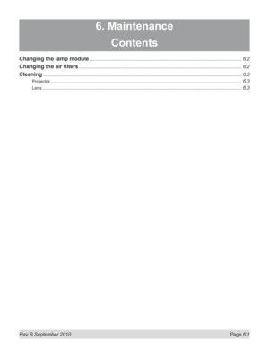 Page 143
Rev B September 2010 Page 6.1
6. Maintenance
Contents
Changing the lamp module ..............................................................................................................6.2
Changing	the	air	filters ......................................................................................................................6.2
Cleaning ................................................................................................................................................6.3
Projector...