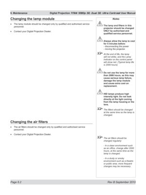 Page 144
Page 6.2  Rev B September 2010
6. Maintenance  Digital Projection TITAN 1080p 3D, Dual 3D. Ultra Contrast User Manual

Changing	the	air	filters
The air filters should be changed only by qualified and authorised service 
personnel.
Contact your Digital Projection Dealer.
•
•
Changing the lamp module
The lamp module should be changed only by qualified and authorised service 
personnel.
Contact your Digital Projection Dealer.
•
•
Notes
	 The	lamp	and	filters	in	this	
projector should be changed 
ONLY	by...