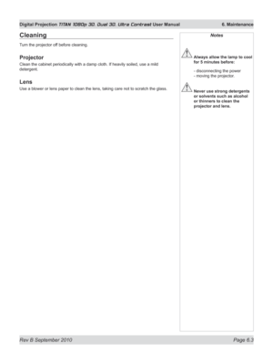 Page 145
Rev B September 2010 Page 6.3
Digital Projection TITAN 1080p 3D, Dual 3D. Ultra Contrast User Manual  6. Maintenance

Notes
 Always allow the lamp to cool 
for 5 minutes before:
 - disconnecting the power 
- moving the projector.
 Never use strong detergents 
or solvents such as alcohol 
or thinners to clean the 
projector and lens.
Cleaning
Turn the projector off before cleaning.
Projector
Clean the cabinet periodically with a damp cloth. If heavily soiled, use a mild 
detergent.
Lens
Use a blower or...
