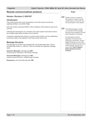 Page 162
Page 7.16  Rev B September 2010
7. Appendix  Digital Projection TITAN 1080p 3D, Dual 3D. Ultra Contrast User Manual

Remote communications protocol
Version: Revision C 02/01/07
Introduction
This protocol document covers all projectors in the Titan series and also the 
Lightning 30/40isx+ and 30/40-1080p.
Only one remote connection (RS232, LAN or Wireless LAN) should be used at any 
one time.
Following the transmission of a command, the control system must wait to receive 
the complete reply before...