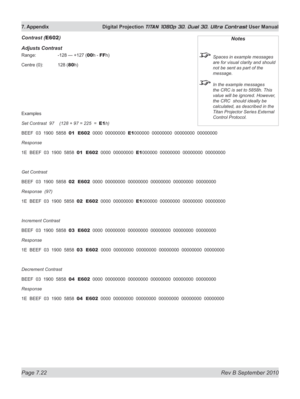 Page 168
Page 7.22  Rev B September 2010
7. Appendix  Digital Projection TITAN 1080p 3D, Dual 3D. Ultra Contrast User Manual

Contrast (E602)
Adjusts Contrast
Range:   -128 — +127 (00h - FFh)
Centre (0):  128 (
80h)
Examples
Set Contrast  97    (128 + 97 = 225  =  E1h)
BEEF  03  1900  5858  01  E602  0000  00000000  E1000000  00000000  00000000  00000000
Response
1E  BEEF  03  1900  5858  01  E602  0000  00000000  E1000000  00000000  00000000  00000000
Get Contrast
BEEF  03  1900  5858  02  E602  0000  00000000...