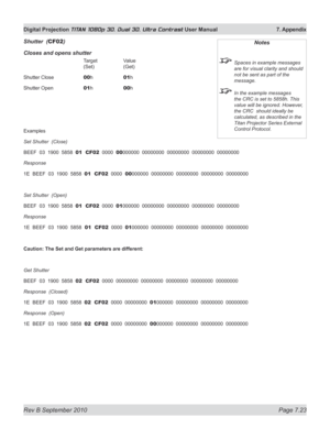 Page 169
Rev B September 2010 Page 7.23
Digital Projection TITAN 1080p 3D, Dual 3D. Ultra Contrast User Manual  7. Appendix

Shutter  (CF02)
Closes and opens shutter
     Target   Value 
      (Set)   (Get)
Shutter Close   
00 h   01h
Shutter Open   
01 h   00h
Examples
Set Shutter  (Close)
BEEF  03  1900  5858  01  CF02  0000  00000000  00000000  00000000  00000000  00000000
Response  
1E  BEEF  03  1900  5858  01  CF02  0000  00000000  00000000  00000000  00000000  00000000
Set Shutter  (Open)
BEEF  03  1900...