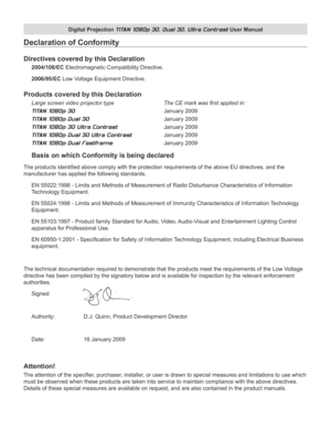 Page 3
Digital Projection TITAN 1080p 3D, Dual 3D. Ultra Contrast User Manual

Declaration of Conformity
Directives covered by this Declaration
2004/108/EC Electromagnetic Compatibility Directive.
2006/95/EC Low Voltage Equipment Directive.
Products covered by this Declaration
Large screen video projector type     The CE mark was first applied in: 
TITAN 1080p 3D          January 2009 
TITAN 1080p Dual 3D        January 2009 
TITAN 1080p 3D Ultra Contrast     January 2009 
TITAN 1080p Dual 3D Ultra Contrast...