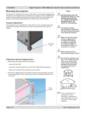 Page 40
Page 2.16  Rev B September 2010
2. Installation  Digital Projection TITAN 1080p 3D, Dual 3D. Ultra Contrast User Manual

Mounting the projector
The projector is designed to be used on a flat surface, but the optional rigging frame 
will allow it to be suspended from a lighting truss or rigging.  The four adjustable feet 
under the chassis allow the projector to be lowered onto a flat surface without any 
danger of hands being trapped between the bottom frame and the surface.
Chassis adjustment
If the...