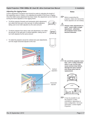 Page 41
Rev B September 2010 Page 2.17
Digital Projection TITAN 1080p 3D, Dual 3D. Ultra Contrast User Manual  2. Installation

Adjusting the rigging frame
Coarse adjustment of projector level should be made by adjusting the length of 
the supporting wires or chains, or by adjusting the position of the truss or rigging. 
Once the initial coarse adjustment has been made, fine adjustment can be made by 
turning the frame adjusters on the rigging frame:
To tilt the projector forwards and backwards (pitch...