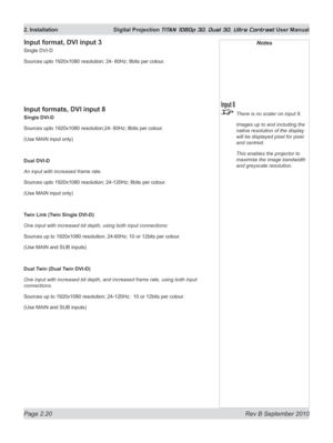 Page 44
Page 2.20  Rev B September 2010
2. Installation  Digital Projection TITAN 1080p 3D, Dual 3D. Ultra Contrast User Manual

Notes
 There is no scaler on input 8.
  Images up to and including the 
native resolution of the display 
will be displayed pixel for pixel 
and centred.
  This enables the projector to 
maximise the image bandwidth 
and greyscale resolution.
Input format, DVI input 3
Single DVI-D
Sources upto 1920x1080 resolution; 24- 60Hz; 8bits per colour.
Input formats, DVI input 8
Single DVI-D...