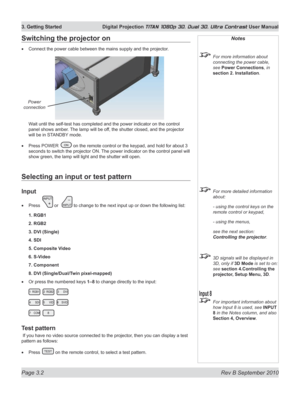 Page 50
Page 3.2  Rev B September 2010
3. Getting Started  Digital Projection TITAN 1080p 3D, Dual 3D. Ultra Contrast User Manual

Selecting an input or test pattern
Input
Press  or   to change to the next input up or down the following list:
1. RGB1
2. RGB2
3. DVI (Single)
4. SDI
5. Composite Video
6. S-Video
7. Component
8. DVI (Single/Dual/Twin pixel-mapped)
Or press the numbered keys 1–8 to change directly to the input:
Test pattern
 If you have no video source connected to the projector, then you can...
