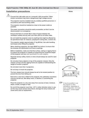 Page 7
Rev B September 2010 Page vii
Digital Projection TITAN 1080p 3D, Dual 3D. Ultra Contrast User Manual  Important Information

Installation precautions
	Connect	the	LAN	cable	only	to	a	computer	LAN	connection.	Other	
similar connectors may have a dangerously high voltage source.
	 The	projector	must	be	installed	only	by	suitably	qualified	personnel,	in	
accordance with local building codes.
  The projector should be installed as close to the power outlet as 
possible.
  The power connection should be...