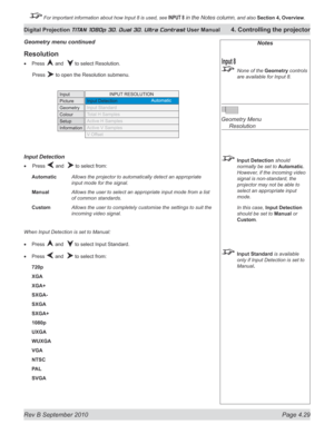 Page 81
Rev B September 2010 Page 4.29
Digital Projection TITAN 1080p 3D, Dual 3D. Ultra Contrast User Manual 4. Controlling the projector

 For important information about how Input 8 is used, see INPUT 8 in the Notes column, and also  Section	4, 	Overview.

Notes
 None of the Geometry controls 
are available for Input 8.
 
Geometry Menu 
  Resolution
 Input Detection should 
normally be set to Automatic. 
However, if the incoming video 
signal is non-standard, the 
projector may not be able to 
select an...