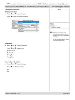 Page 87
Rev B September 2010 Page 4.35
Digital Projection TITAN 1080p 3D, Dual 3D. Ultra Contrast User Manual 4. Controlling the projector

 For important information about how Input 8 is used, see INPUT 8 in the Notes column, and also  Section	4, 	Overview.

Projector Setup
Press  and   to select Projector.
  Press 
 to open the Projector submenu.
Orientation
Press  and   to select Orientation.
  Press 
 and   to select from:
Desktop Front
Desktop Rear
Ceiling Front
Ceiling Rear
Control panel Backlight
Press...