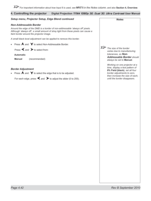 Page 94
Page 4.42  Rev B September 2010
4. Controlling the projector Digital Projection TITAN 1080p 3D, Dual 3D. Ultra Contrast User Manual

 For important information about how Input 8 is used, see INPUT 8 in the Notes column, and also Section	4, 	Overview.

Notes
  The size of the border 
varies due to manufacturing 
tolerances, so Non-
Addressable Border should 
always be set to Manual.
  Working on one projector at a 
time, display a test pattern of 
0% Field (black), set all four 
border adjustments to...