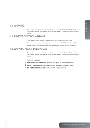 Page 11www.digitalprojection.com
english
11
1.4 WARNING
This product contains chemicals, including lead, known to the State of California to cause 
birth defects or other reproductive harm. Recycle properly, do not dispose of in ordinary 
waste!
1.5 REMOTE CONTROL WARNING
Laser radiation class II product; wavelength 670nm; maximum output 1mW.
Remote control complies with applicable requirements of 21 CFR 1040.10 and 1040.11.
Remote control complies with applicable requirements of EN 60 825-1: 1994 + A11
1.6...
