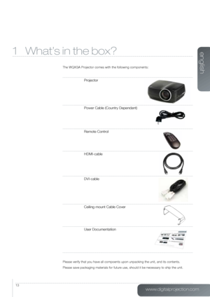 Page 13www.digitalprojection.com
english
13
1 What’s in the box?
The WQXGA Projector comes with the following components:
Projector
Power Cable (Country Dependant)
Remote Control
HDMI-cable
DVI-cable
Ceiling mount Cable Cover
User Documentation
Please verify that you have all compoents upon unpacking the unit, and i\
ts contents.
Please save packaging materials for future use, should it be necessary to ship the unit.   