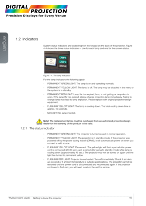 Page 16english
16
WQXGA User’s Guide – 
Getting to know the projector
1.2 Indicators
System status indicators are located right of the keypad on the back of the projector. Figure 
4-4 shows the three status indicators – one for each lamp and one for the system statu\
s.
Figure 1-4. The lamp indicators
For the lamp indicators the following apply:
-  PERMANENT GREEN LIGHT: The lamp is on and operating normally.
-  PERMANENT YELLOW LIGHT: The lamp is off. The lamp may be disabled in the menu or 
the system is in...