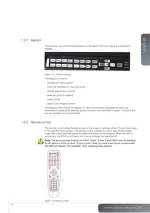 Page 17www.digitalprojection.com
english
17
1.2.2 Keypad
The projector has an illuminated keypad on the back of the unit. Figure 4-5 shows the 
keypad.
Figure 1-5.  Projector keypad
The keypad is used to:
- navigate the menu system
-  scroll the information in the LCD panel
-  directly select input sources
-  enter pin code (if enabled)
-  power on/off
-  adjust basic image functions
The keypad is illuminated for operation in dark environments. Available functions are 
illuminated in yellow while selected...