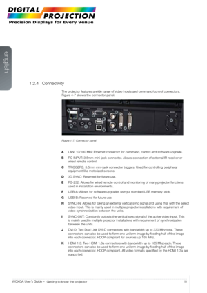 Page 18english
18
WQXGA User’s Guide – 
Getting to know the projector
1.2.4 Connectivity
The projector features a wide range of video inputs and command/control connectors.   
Figure 4-7 shows the connector panel.
Figure 1-7. Connector panel
A   LAN: 10/100 Mbit Ethernet connector for command, control and software upgrade.
B   RC INPUT: 3.5mm mini-jack connector. Allows connection of external IR receiver or 
wired remote control.
C   TRIGGERS: 3.5mm mini-jack connector triggers. Used for controlling peripheral...