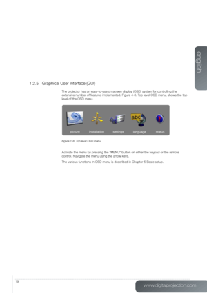 Page 19www.digitalprojection.com
english
19
1.2.5 Graphical User Interface (GUI)
The projector has an easy-to-use on screen display (OSD) system for controlling the 
extensive number of features implemented. Figure 4-8. Top level OSD menu, shows the top 
level of the OSD menu.
Figure 1-8. Top level OSD menu
Activate the menu by pressing the “MENU” button on either the keypad or the remote   
control. Navigate the menu using the arrow keys.
The various functions in OSD menu is described in Chapter 5 Basic...