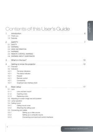 Page 3www.digitalprojection.com
english
3
Contents of this User’s Guide
1 Introduction 6
1.1 Thank you
1.2 Features
2 SAFETY  7
2.1 SAFETY
2.2 WARNING
2.3 WEEE INFORMATION
2.4 WARNING
2.5  REMOTE CONTROL WARNING
2.6  WARNING ABOUT SUBSTANCES
3  What’s in the box?  10
4  Getting to know the projector  12
4.1 Overview
4.2 Indicators
4.2.1 The lamp indicators
4.2.1  The status indicator
4.2.1 Keypad
4.2.1  Remote control
4.2.1 Connectivity
4.2.1  Graphical User Interface (GUI)
5 Basic setup  17
5.1 Lens
5.1.1...