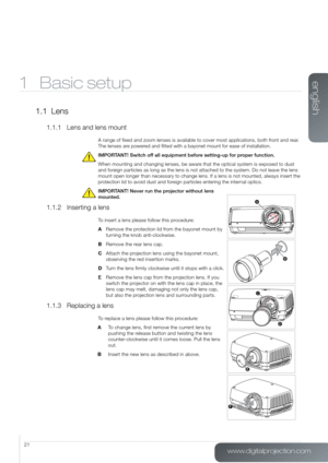 Page 21www.digitalprojection.com
english
21
1 Basic setup
1.1  Lens
1.1.1  Lens and lens mount
A range of fixed and zoom lenses is available to cover most applicatio\
ns, both front and rear. 
The lenses are powered and fitted with a bayonet mount for ease of installation.
IMPORTANT! Switch off all equipment before setting-up for proper function. 
When mounting and changing lenses, be aware that the optical system is exposed to dust 
and foreign particles as long as the lens is not attached to the system. Do...