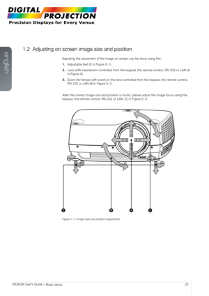 Page 22english
22
WQXGA User’s Guide – 
Basic setup
1.2 Adjusting on screen image size and position
Adjusting the placement of the image on screen can be done using the:
1.  Adjustable feet (E in Figure 5-1).
2.  Lens shift mechanism controlled from the keypad, the remote control, RS-232 or LAN (A 
in Figure 9).
3.  Zoom (for lenses with zoom) in the lens controlled from the keypad, the remote control, 
RS-232 or LAN (B in Figure 5-1).
After the correct image size and position is found, please adjust the image...