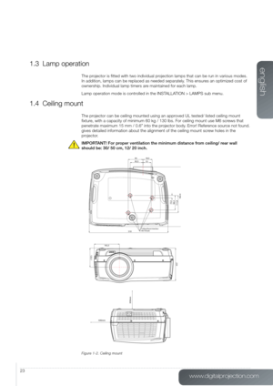 Page 23www.digitalprojection.com
english
23
1.3 Lamp operation
The projector is fitted with two individual projection lamps that can be run in various modes. 
In addition, lamps can be replaced as needed separately. This ensures an optimized cost of 
ownership. Individual lamp timers are maintained for each lamp.
Lamp operation mode is controlled in the INSTALLATION > LAMPS sub menu.
1.4 Ceiling mount
The projector can be ceiling mounted using an approved UL tested/ listed ceiling mount 
fixture, with a...