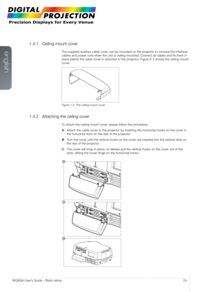 Page 24english
24
WQXGA User’s Guide –  Basic setup
1.4.1 
Ceiling mount cover
The supplied auxiliary cable cover can be mounted on the projector to conceal the interface 
cables and power cord when the unit is ceiling mounted. Connect all cables and fix them in\
 
place before the cable cover is attached to the projector. Figure 5-3 shows the ceiling mount 
cover.
Figure 1-3. The ceiling mount cover
1.4.2 Attaching the ceiling cover
To attach the ceiling mount cover, please follow this procedure:
A  Attach the...