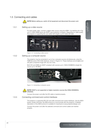 Page 25www.digitalprojection.com
english
25
1.5 Connecting and cables
NOTE! Before setting up, switch off all equipment and disconnect the power co\
rd.
1.5.1   Setting up a video source
For best quality video, connect a digital video source using the HDMI 1.3a interface (A) in Fig-
ure 5-4. Both HDMI inputs are HDCP copy protection compliant. Depending on cable quality, 
the projector is supporting the use cables with lengths up 20 meters (65 feet\
). 
Figure 1-4.  Connecting a video source
1.5.2   Setting up...