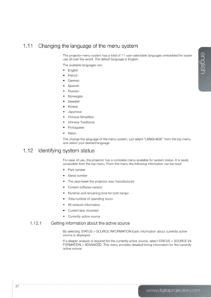 Page 27www.digitalprojection.com
english
27
1.11 Changing the language of the menu system
The projector menu system has a total of 11 user-selectable languages embedded for easier 
use all over the world. The default language is English.
The available languages are:
•	 English
•	 French
•	 German
•	 Spanish
•	 Russian
•	 Norwegian
•	 Swedish
•	 Korean
•	 Japanese
•	 Chinese	Simplified
•	 Chinese	Traditional
•	 Portuguese
•	 Italian
The change the language of the menu system, just select “LANGUAGE”\
 from the...