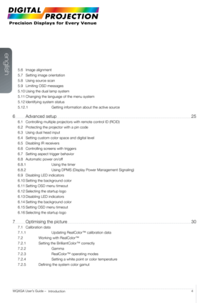 Page 4english
4
WQXGA User’s Guide – 
Introduction
5.6 Image alignment
5.7  Setting image orientation
5.8  Using source scan
5.9  Limiting OSD messages
5.10  Using the dual lamp system
5.11  Changing the language of the menu system
5.12  Identifying system status
5.12.1    Getting information about the active source
6 Advanced setup  25
6.1 Controlling multiple projectors with remote control ID (RCID)
6.2  Protecting the projector with a pin code
6.3  Using dual head input
6.4  Setting custom color space and...