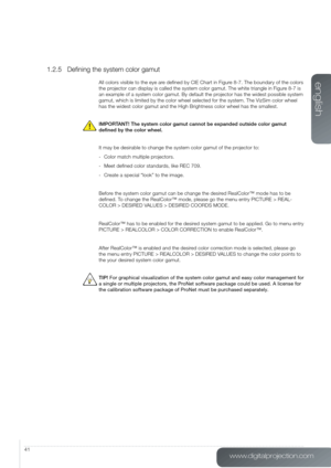 Page 41www.digitalprojection.com
english
41
1.2.5 Defining the system color gamut
All colors visible to the eye are defined by CIE Chart in Figure 8-7. The boundary of the colors 
the projector can display is called the system color gamut. The white triangle\
 in Figure 8-7 is 
an example of a system color gamut. By default the projector has the widest possible system 
gamut, which is limited by the color wheel selected for the system. The \
VizSim color wheel 
has the widest color gamut and the High Brightness...