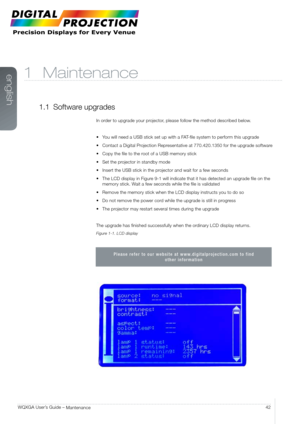 Page 42english
42
WQXGA User’s Guide – 
Mantenance
1 Maintenance
1.1  Software upgrades
In order to upgrade your projector, please follow the method described below.
•	 You	will	need	a	USB	stick	set	up	with	a	FAT-file	system	to	perform	this	upgrade
•	 Contact	a	Digital	Projection	Representative	at	770.420.1350	for	the	upgrade	software 	
•	 Copy	the	file	to	the	root	of	a	USB	memory	stick
•	 Set	the	projector	in	standby	mode
•	 Insert	the	USB	stick	in	the	projector	and	wait	for	a	few	seconds
•	 The	LCD	display	in...